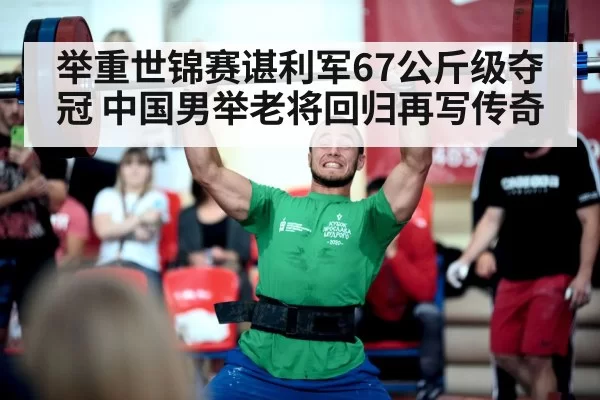 举重世锦赛谌利军67公斤级夺冠 中国男举老将回归再写传奇