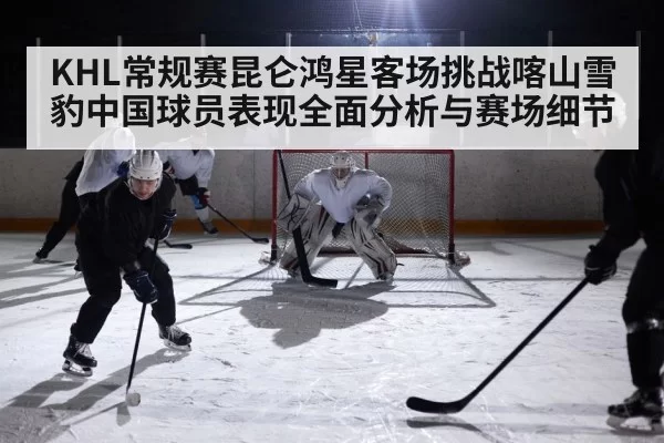 KHL常规赛昆仑鸿星客场挑战喀山雪豹中国球员表现全面分析与赛场细节