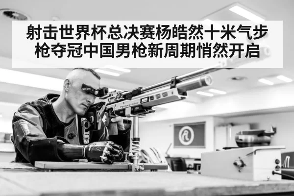射击世界杯总决赛杨皓然十米气步枪夺冠中国男枪新周期悄然开启