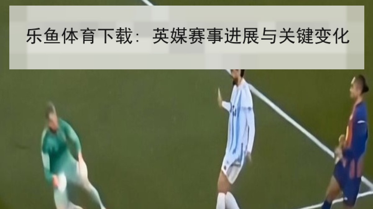乐鱼体育下载: 英媒赛事进展与关键变化